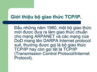 Giới thiệu bộ giao thức TCP/IP. Đầu những năm 1980, một bộ giao thức mới được đưa ra làm giao thức chuẩn cho mạng ARPANET và các mạng của DoD mang tên DARPA Internet protocol suit, thường được gọi là bộ giao thức TCP/IP hay còn gọi tắt là TCP/IP (Transmission Control Protocol/Internet Protocol). 