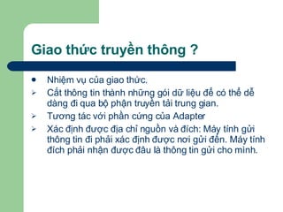 Giao thức truyền thông ? Nhiệm vụ của giao thức. Cắt thông tin thành những gói dữ liệu để có thể dễ dàng đi qua bộ phận truyền tải trung gian. Tương tác với phần cứng của Adapter Xác định được địa chỉ nguồn và đích: Máy tính gửi thông tin đi phải xác định được nơi gửi đến. Máy tính đích phải nhận được đâu là thông tin gửi cho mình. 