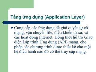 Tầng ứng dụng (Application Layer) Cung cấp các ứng dụng để giải quyết sự cố mạng, vận chuyển file, điều khiển từ xa, và các hoạt động Internet. Đồng thời hỗ trợ Giao diện Lập trình Ứng dụng (API) mạng, cho phép các chương trình được thiết kế cho một hệ điều hành nào đó có thể truy cập mạng.   