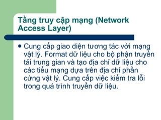 Tầng truy cập mạng (Network Access Layer) Cung cấp giao diện tương tác với mạng vật lý. Format dữ liệu cho bộ phận truyền tải trung gian và tạo địa chỉ dữ liệu cho các tiểu mạng dựa trên địa chỉ phần cứng vật lý. Cung cấp việc kiểm tra lỗi trong quá trình truyền dữ liệu. 