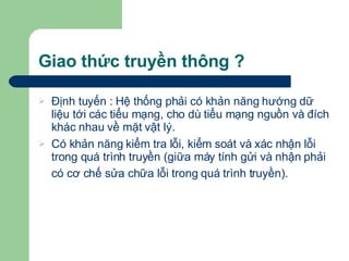 Giao thức truyền thông ? Định tuyến : Hệ thống phải có khản năng hướng dữ liệu tới các tiểu mạng, cho dù tiểu mạng nguồn và đích khác nhau về mặt vật lý. Có khản năng kiểm tra lỗi, kiểm soát và xác nhận lỗi trong quá trình truyền (giữa máy tính gửi và nhận phải có cơ chế sửa chữa lỗi trong quá trình truyền).   