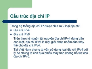 Cấu trúc địa chỉ IP Trong hệ thống địa chỉ IP được chia ra 2 loại địa chỉ: Địa chỉ IPv4 Địa chỉ IPv6 Trên thực tế nguồn tài nguyên địa chỉ IPv4 đang dần cạn kiệt, địa chỉ IPv6 là một giải pháp nhằm dần thay thế cho địa chỉ IPv4. Tại Việt Nam chúng ta vẫn sử dụng loại địa chỉ IPv4 với lý do chúng ta con quá nhiều máy tính không hỗ trợ cho địa chỉ IPv6. 