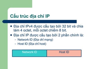 Cấu trúc địa chỉ IP Địa chỉ IPv4 được cấu tạo bởi 32 bit và chia làm 4 octet, mỗi octet chiếm 8 bit. Địa chỉ IP được cấu tạo bởi 2 phần chính là: Network ID (Địa chỉ mạng) Host ID (Địa chỉ host) Host ID Network ID 