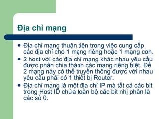 Địa chỉ mạng Địa chỉ mạng thuận tiện trong việc cung cấp các địa chỉ cho 1 mạng riêng hoặc 1 mạng con. 2 host với các địa chỉ mạng khác nhau yêu cầu được phân chia thành các mạng riêng biệt. Để 2 mạng này có thể truyền thông được với nhau yêu cầu phải có 1 thiết bị Router. Địa chỉ mạng là một địa chỉ IP mà tất cả các bit trong Host ID chứa toàn bộ các bit nhị phân là các số 0.  