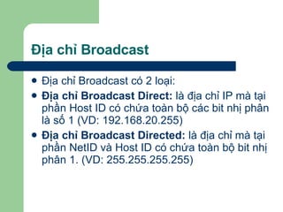 Địa chỉ Broadcast Địa chỉ Broadcast có 2 loại:  Địa chỉ Broadcast Direct:  là địa chỉ IP mà tại phần Host ID có chứa toàn bộ các bit nhị phân là số 1 (VD: 192.168.20.255) Địa chỉ Broadcast Directed:  là địa chỉ mà tại phần NetID và Host ID có chứa toàn bộ bit nhị phân 1. (VD: 255.255.255.255) 