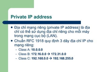 Private IP address Địa chỉ mạng riêng (private IP address) là địa chỉ có thể sử dụng địa chỉ riêng cho mỗi máy trong mạng cục bộ (LAN). Chuẩn RFC 1918 quy định 3 dãy địa chỉ IP cho mạng riêng: Class A:  10.0.0.0 Class B:  172.16.0.0    172.31.0.0 Class C:  192.168.0.0    192.168.255.0 