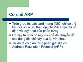 Cơ chế ARP Trên thực tế, các card mạng (NIC) chỉ có thể kết nối với nhau theo địa chỉ MAC, địa chỉ cố định và duy nhất của phần cứng. Do vậy ta phải có một cơ chế để chuyển đổi các dạng địa chỉ này qua lại với nhau.  Từ đó ta có giao thức phân giải địa chỉ: Address Resolution Protocol (ARP).  