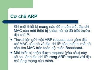 Cơ chế ARP Khi một thiết bị mạng nào đó muốn biết địa chỉ MAC của một thiết bị khác mà nó đã biết trước địa chỉ IP. Thực hiện gửi một ARP request bao gồm địa chỉ MAC của nó và địa chỉ IP của thiết bị mà nó cần tìm MAC trên toàn bộ miền Broadcast. Mỗi thiết bị nhận được request (yêu cầu) này sẽ so sánh địa chỉ IP trong ARP request với địa chỉ tầng mạng của mình. 