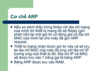 Cơ chế ARP Nếu so sánh thấy trùng khớp với địa chỉ mạng của mình thì thiết bị mạng đó sẽ Reply (gửi phản hồi) lại một gói tin có đóng gói cả địa chỉ MAC của mình lại cho máy đã gửi ARP request. Thiết bị mạng nhận được gói tin này và sẽ lưu lại địa chỉ MAC của máy đó ứng với địa chỉ IP tương ưng của thiết bị đó. Địa chỉ IP và MAC sẽ được lưu vào 1 bảng gọi là bảng ARP. Bảng ARP được lưu vào RAM. 