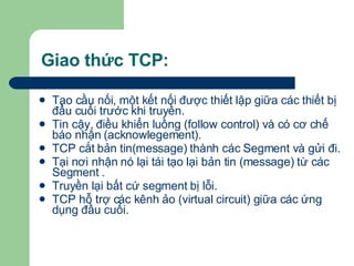 Giao thức TCP: Tạo cầu nối, một kết nối được thiết lập giữa các thiết bị đầu cuối trước khi truyền.  Tin cậy, điều khiển luồng (follow control) và có cơ chế báo nhận (acknowlegement).  TCP cắt bản tin(message) thành các Segment và gửi đi. Tại nơi nhận nó lại tái tạo lại bản tin (message) từ các Segment .  Truyền lại bất cứ segment bị lỗi. TCP hỗ trợ các kênh ảo (virtual circuit) giữa các ứng dụng đầu cuối. 