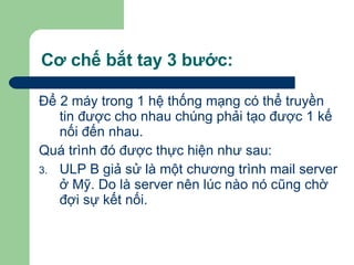 Cơ chế bắt tay 3 bước: Để 2 máy trong 1 hệ thống mạng có thể truyền tin được cho nhau chúng phải tạo được 1 kế nối đến nhau.  Quá trình đó được thực hiện như sau:  ULP B giả sử là một chương trình mail server ở Mỹ. Do là server nên lúc nào nó cũng chờ đợi sự kết nối.  