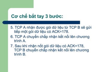 Cơ chế bắt tay 3 bước: 5. TCP A nhận được gói dữ liệu từ TCP B sẽ gửi tiếp một gói dữ liệu có ACK=178. 6. TCP A chuyển chấp nhận kết nối lên chương trình A. 7. Sau khi nhận nốt gói dữ liệu có ACK=178, TCP B chuyển chấp nhận kết nối lên chương trình B. 