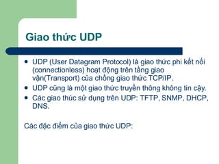 Giao thức UDP UDP (User Datagram Protocol) là giao thức phi kết nối (connectionless) hoạt động trên tầng giao vận(Transport) của chồng giao thức TCP/IP. UDP cũng là một giao thức truyền thông không tin cậy. Các giao thúc sử dụng trên UDP: TFTP, SNMP, DHCP, DNS.  Các đặc điểm của giao thức UDP:  