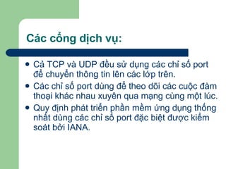 Các cổng dịch vụ: Cả TCP và UDP đều sử dụng các chỉ số port để chuyển thông tin lên các lớp trên.  Các chỉ số port dùng để theo dõi các cuộc đàm thoại khác nhau xuyên qua mạng cùng một lúc. Quy định phát triển phần mềm ứng dụng thống nhất dùng các chỉ số port đặc biệt được kiểm soát bởi IANA. 