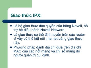 Giao thức IPX: Là bộ giao thức độc quyền của hãng Novell, hỗ trợ hệ điều hành Novell Netware. Là giao thức có thể định tuyến trên các router vì vậy có thể kết nối internet bằng giao thức này.  Phương pháp đánh địa chỉ dựa trên địa chỉ MAC của các nốt mạng và chỉ số mạng do người quản trị qui định. 