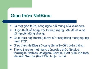Giao thức NetBios: Là một giao thức, công nghệ nối mạng của Windows. Được thiết kế trong môi trường mạng LAN để chia sẻ tài nguyên dùng chung. Giao thức này thường được sử dụng trong mạng ngang hàng P2P. Giao thức NetBios sử dụng tên máy để truyên thông. Thông thường một mạng dùng giao thức Netbios thường là Netbios Datagram Service (Port 138), Netbios Session Service (Port 139) hoặc cả hai.  