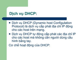 Dịch vụ DHCP: Dịch vụ DHCP (Dynamic host Configulation Protocol) là dịch vụ cấp phát địa chỉ IP động cho các host trên mạng. Dịch vụ DHCP tự động cấp phát các địa chỉ IP cho các host mà không cần người dùng cấu hình bằng tay. Cơ chế hoạt động của DHCP:  