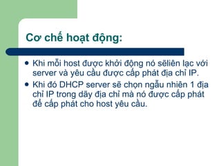 Cơ chế hoạt động: Khi mỗi host được khởi động nó sẽliên lạc với server và yêu cầu được cấp phát địa chỉ IP. Khi đó DHCP server sẽ chọn ngẫu nhiên 1 địa chỉ IP trong dãy địa chỉ mà nó được cấp phát để cấp phát cho host yêu cầu. 