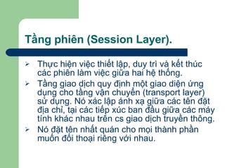Tầng phiên (Session Layer). Thực hiện việc thiết lập, duy trì và kết thúc các phiên làm việc giữa hai hệ thống. Tầng giao dịch quy định một giao diện ứng dụng cho tầng vận chuyển (transport layer) sử dụng. Nó xác lập ánh xạ giữa các tên đặt địa chỉ, tại các tiếp xúc ban đầu giữa các máy tính khác nhau trên cs giao dịch truyền thông. Nó đặt tên nhất quán cho mọi thành phần muốn đối thoại riêng với nhau.  