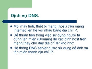 Dịch vụ DNS. Mọi máy tính, thiết bị mạng (host) trên mạng Internet liên hệ với nhau bằng địa chỉ IP.  Để thuận tiện trong việc sử dụng người ta dùng tên miền (Domain) để xác định host trên mạng thay cho dãy địa chỉ IP khó nhớ. Hệ thống DNS server được sử dụng để ánh xạ tên miền thành địa chỉ IP. 