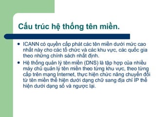 Cấu trúc hệ thống tên miền. ICANN có quyền cấp phát các tên miền dưới mức cao nhất này cho các tổ chức và các khu vực, các quốc gia theo những chính sách nhất định.  Hệ thống quản lý tên miền (DNS) là tập hợp của nhiều máy chủ quản lý tên miền theo từng khu vực, theo từng cấp trên mạng Internet, thực hiện chức nǎng chuyển đổi từ tên miền thể hiện dưới dạng chữ sang địa chỉ IP thể hiện dưới dạng số và ngược lại.  