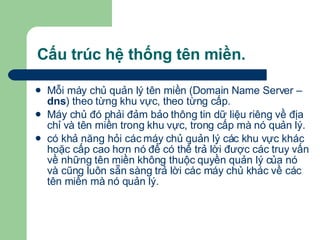 Cấu trúc hệ thống tên miền. Mỗi máy chủ quản lý tên miền (Domain Name Server –  dns ) theo từng khu vực, theo từng cấp. Máy chủ đó phải đảm bảo thông tin dữ liệu riêng về địa chỉ và tên miền trong khu vực, trong cấp mà nó quản lý. có khả năng hỏi các máy chủ quản lý các khu vực khác hoặc cấp cao hơn nó để có thể trả lời được các truy vấn về những tên miền không thuộc quyền quản lý của nó và cũng luôn sẵn sàng trả lời các máy chủ khác về các tên miền mà nó quản lý. 