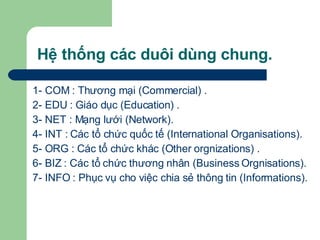 Hệ thống các duôi dùng chung. 1- COM : Thương mại (Commercial) . 2- EDU : Giáo dục (Education) .  3- NET : Mạng lưới (Network).  4- INT : Các tổ chức quốc tế (International Organisations).  5- ORG : Các tổ chức khác (Other orgnizations) .  6- BIZ : Các tổ chức thương nhân (Business Orgnisations). 7- INFO : Phục vụ cho việc chia sẻ thông tin (Informations). 