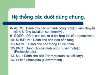 Hệ thống các duôi dùng chung. 8- AERO : Dành cho các nghành công nghiệp, vận chuyển hàng không (aviation community) .  9- COOP : Dành cho các tổ chức hợp tác (Co-operatives) . 10- MUSEUM : Dành cho các viện bảo tàng . 11- NAME : Dành cho các thông tin cá nhân . 12- PRO : Dành cho các lĩnh vực chuyên nghiệp (Professionals). 13- MIL : Dành cho các lĩnh vực quân sự (Military) .  14- GOV : Chính phủ (Government) .    