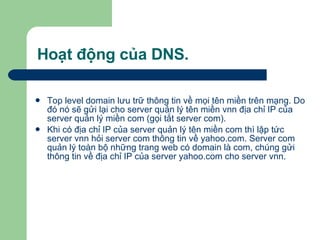 Hoạt động của DNS. Top level domain lưu trữ thông tin về mọi tên miền trên mạng. Do đó nó sẽ gửi lại cho server quản lý tên miền vnn địa chỉ IP của server quản lý miền com (gọi tắt server com).  Khi có địa chỉ IP của server quản lý tên miền com thì lập tức server vnn hỏi server com thông tin về yahoo.com. Server com quản lý toàn bộ những trang web có domain là com, chúng gửi thông tin về địa chỉ IP của server yahoo.com cho server vnn. 