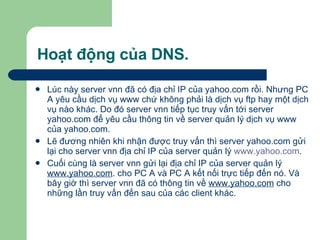 Hoạt động của DNS. Lúc này server vnn đã có địa chỉ IP của yahoo.com rồi. Nhưng PC A yêu cầu dịch vụ www chứ không phải là dịch vụ ftp hay một dịch vụ nào khác. Do đó server vnn tiếp tục truy vấn tới server yahoo.com để yêu cầu thông tin về server quản lý dịch vụ www của yahoo.com.  Lẽ đương nhiên khi nhận được truy vấn thì server yahoo.com gửi lại cho server vnn địa chỉ IP của server quản lý  www.yahoo.com .  Cuối cùng là server vnn gửi lại địa chỉ IP của server quản lý  www.yahoo.com . cho PC A và PC A kết nối trực tiếp đến nó. Và bây giờ thì server vnn đã có thông tin về  www.yahoo.com  cho những lần truy vấn đến sau của các client khác. 