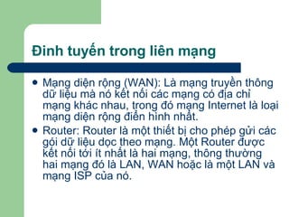 Đinh tuyến trong liên mạng Mạng diện rộng (WAN): Là mạng truyền thông dữ liệu mà nó kết nối các mạng có địa chỉ mạng khác nhau, trong đó mạng Internet là loại mạng diện rộng điển hình nhất. Router: Router là một thiết bị cho phép gửi các gói dữ liệu dọc theo mạng. Một Router được kết nối tới ít nhất là hai mạng, thông thường hai mạng đó là LAN, WAN hoặc là một LAN và mạng ISP của nó. 