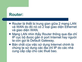 Router: Router là thiết bị trung gian giữa 2 mạng LAN và WAN do đó nó có 2 loại giao diện Ethernet và giao diện WAN. Mạng LAN nhìn thấy Router thông qua địa chỉ IP cục bộ được gắn ở port Internet hay người ta còn gọi là Default Gateway. Bản chất của việc sử dụng Internet chính là chúng ta sử dụng các địa chỉ IP do các nhà cung cấp cấp cho các thuê bao. 
