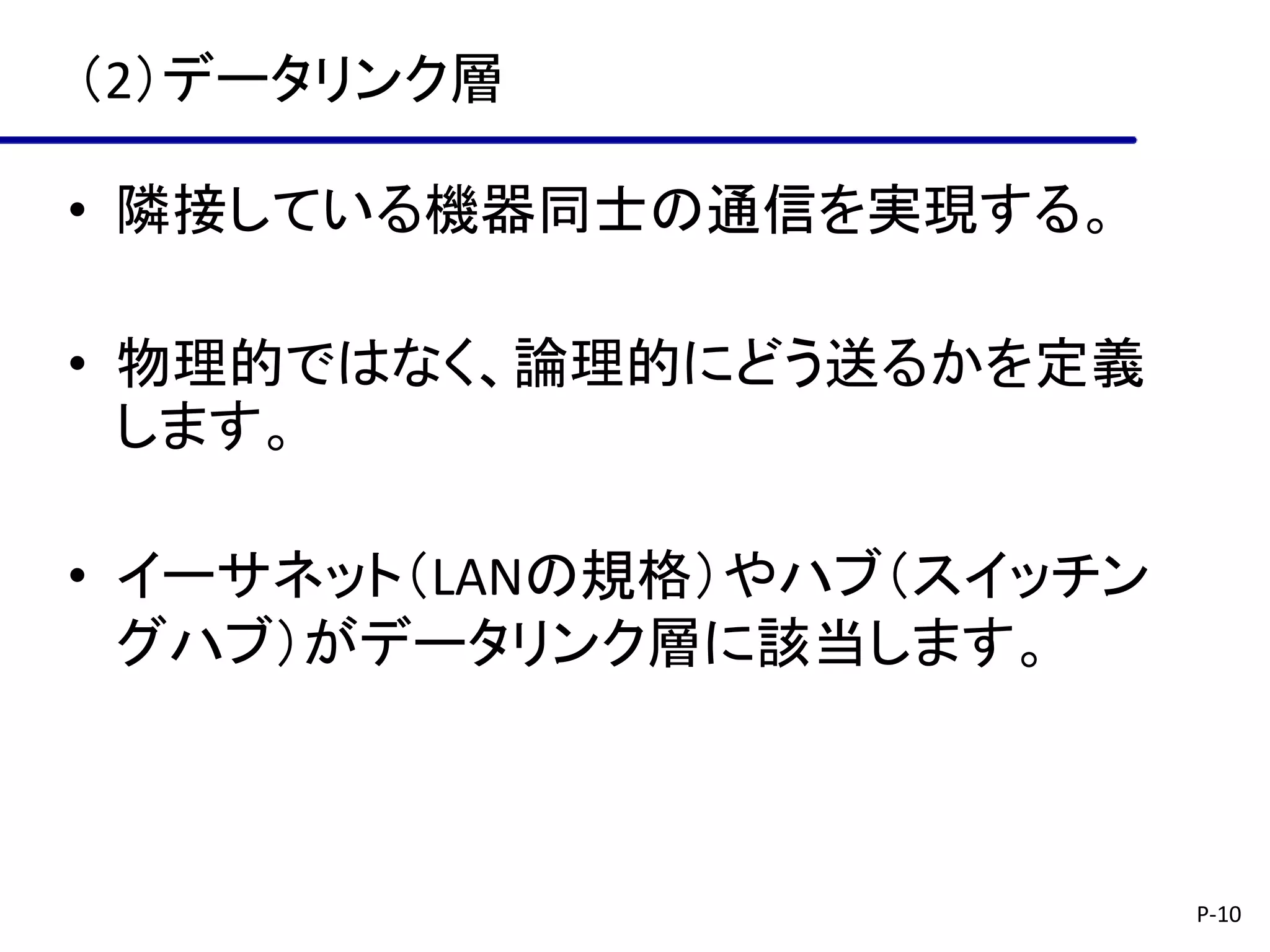 （2）データリンク層

• 隣接している機器同士の通信を実現する。

• 物理的ではなく、論理的にどう送るかを定義
  します。

• イーサネット（LANの規格）やハブ（スイッチン
  グハブ）がデータリンク層に該当します。



                            P-10
 