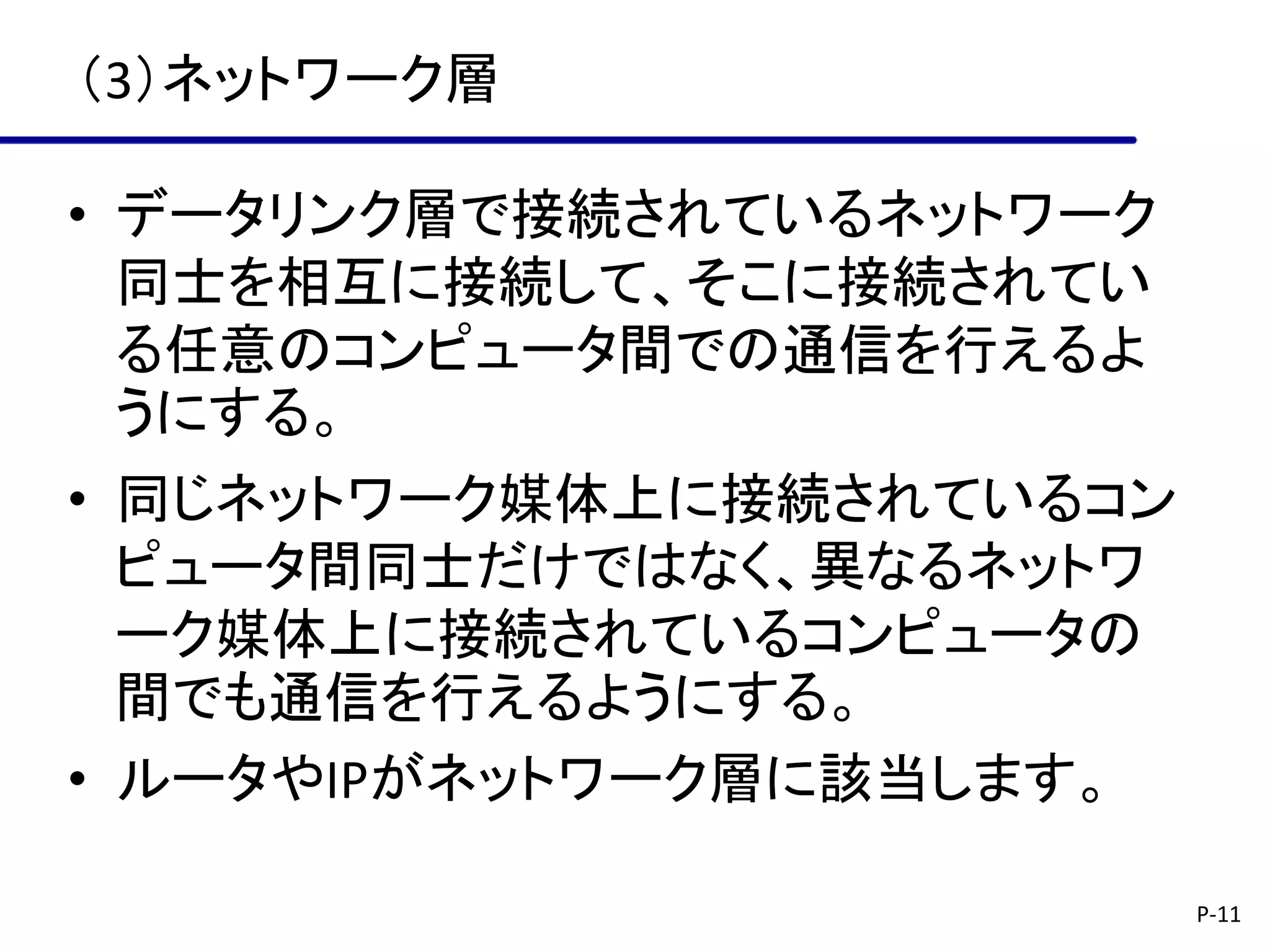（3）ネットワーク層

• データリンク層で接続されているネットワーク
  同士を相互に接続して、そこに接続されてい
  る任意のコンピュータ間での通信を行えるよ
  うにする。
• 同じネットワーク媒体上に接続されているコン
  ピュータ間同士だけではなく、異なるネットワ
  ーク媒体上に接続されているコンピュータの
  間でも通信を行えるようにする。
• ルータやIPがネットワーク層に該当します。

                          P-11
 