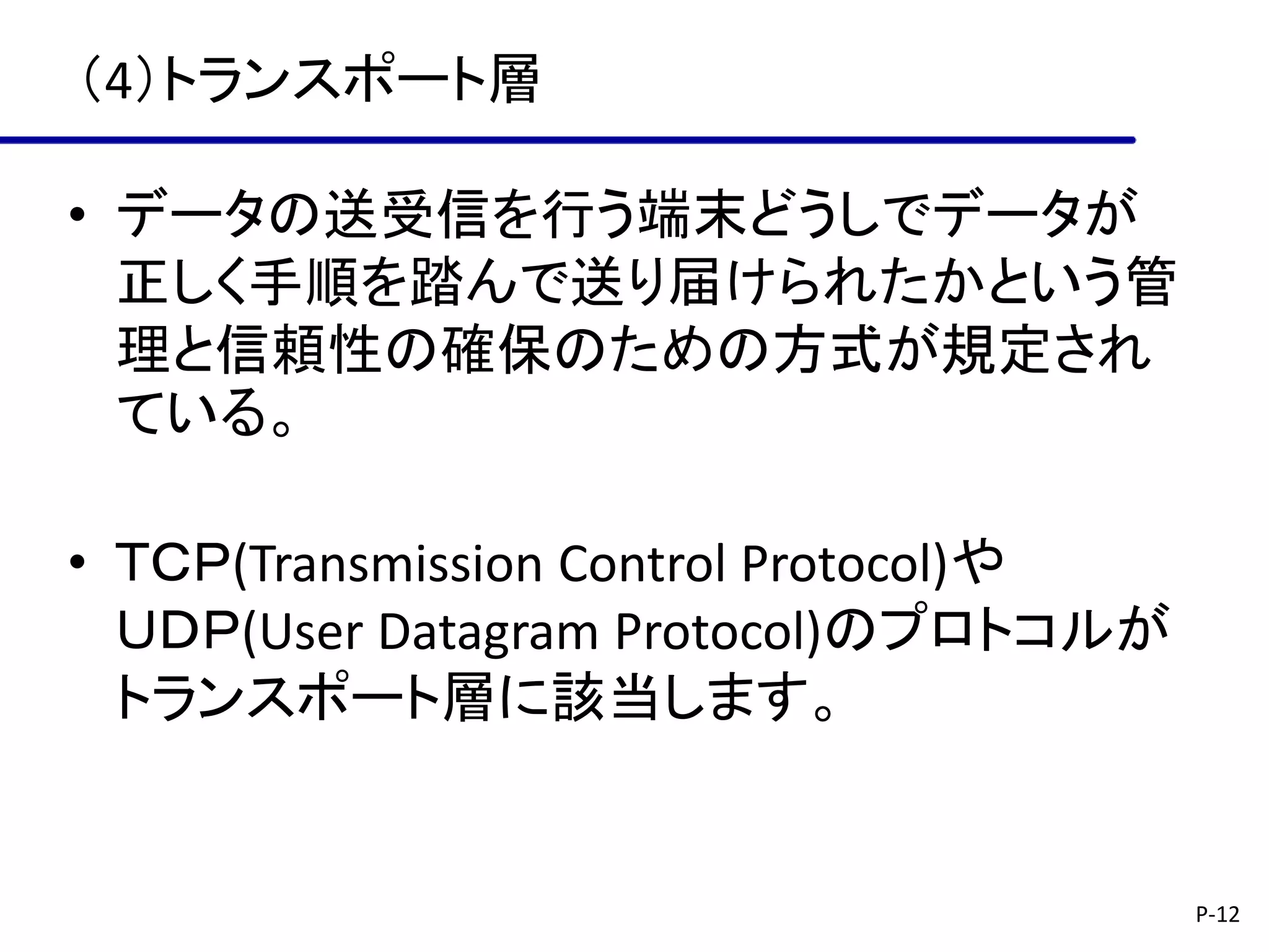 （4）トランスポート層

• データの送受信を行う端末どうしでデータが
  正しく手順を踏んで送り届けられたかという管
  理と信頼性の確保のための方式が規定され
  ている。

• ＴＣＰ(Transmission Control Protocol)や
  ＵＤＰ(User Datagram Protocol)のプロトコルが
  トランスポート層に該当します。


                                        P-12
 