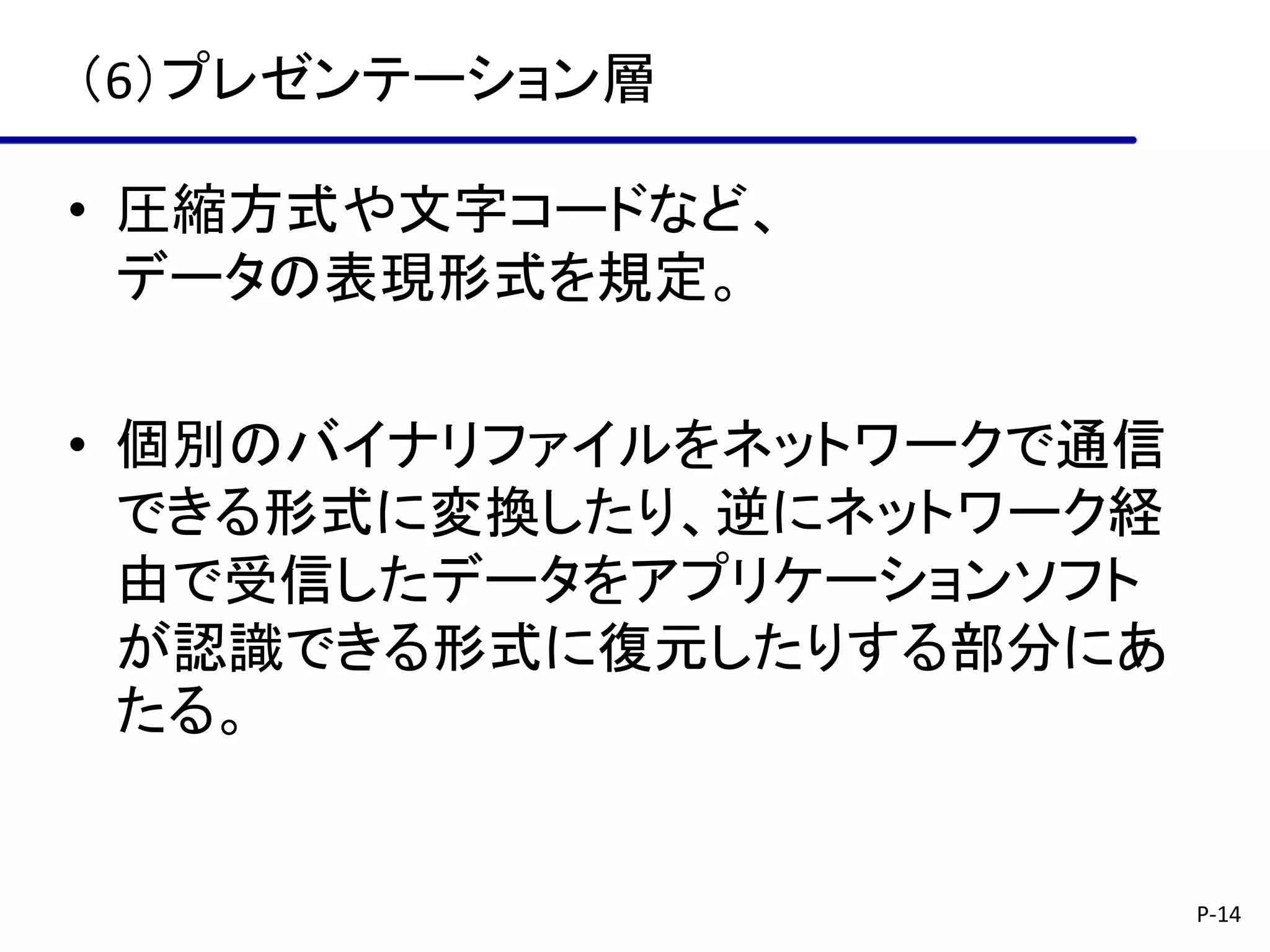（6）プレゼンテーション層

• 圧縮方式や文字コードなど、
  データの表現形式を規定。

• 個別のバイナリファイルをネットワークで通信
  できる形式に変換したり、逆にネットワーク経
  由で受信したデータをアプリケーションソフト
  が認識できる形式に復元したりする部分にあ
  たる。


                          P-14
 