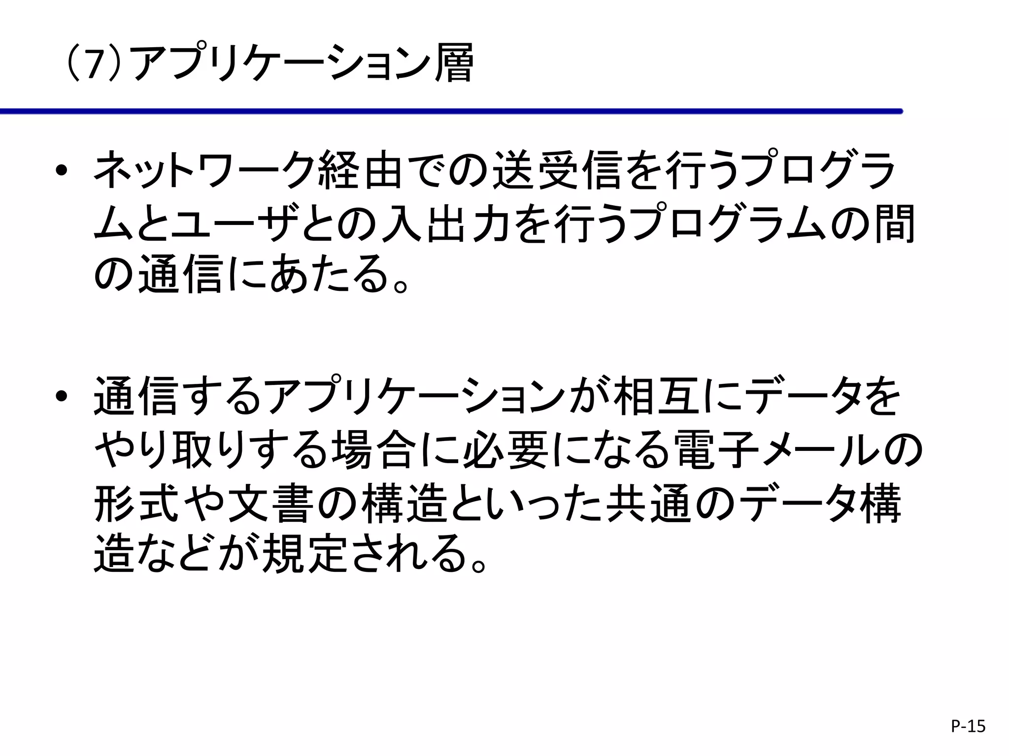 （7）アプリケーション層

• ネットワーク経由での送受信を行うプログラ
  ムとユーザとの入出力を行うプログラムの間
  の通信にあたる。

• 通信するアプリケーションが相互にデータを
  やり取りする場合に必要になる電子メールの
  形式や文書の構造といった共通のデータ構
  造などが規定される。


                         P-15
 