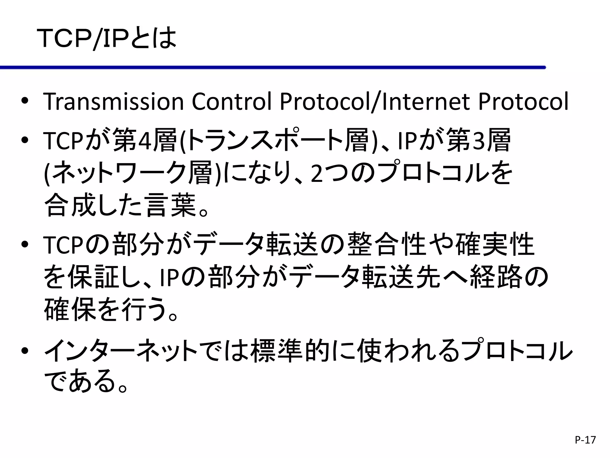 ＴＣＰ/ＩＰとは

• Transmission Control Protocol/Internet Protocol
• TCPが第4層(トランスポート層)、IPが第3層
  (ネットワーク層)になり、2つのプロトコルを
  合成した言葉。
• TCPの部分がデータ転送の整合性や確実性
  を保証し、IPの部分がデータ転送先へ経路の
  確保を行う。
• インターネットでは標準的に使われるプロトコル
  である。
                                                    P-17
 