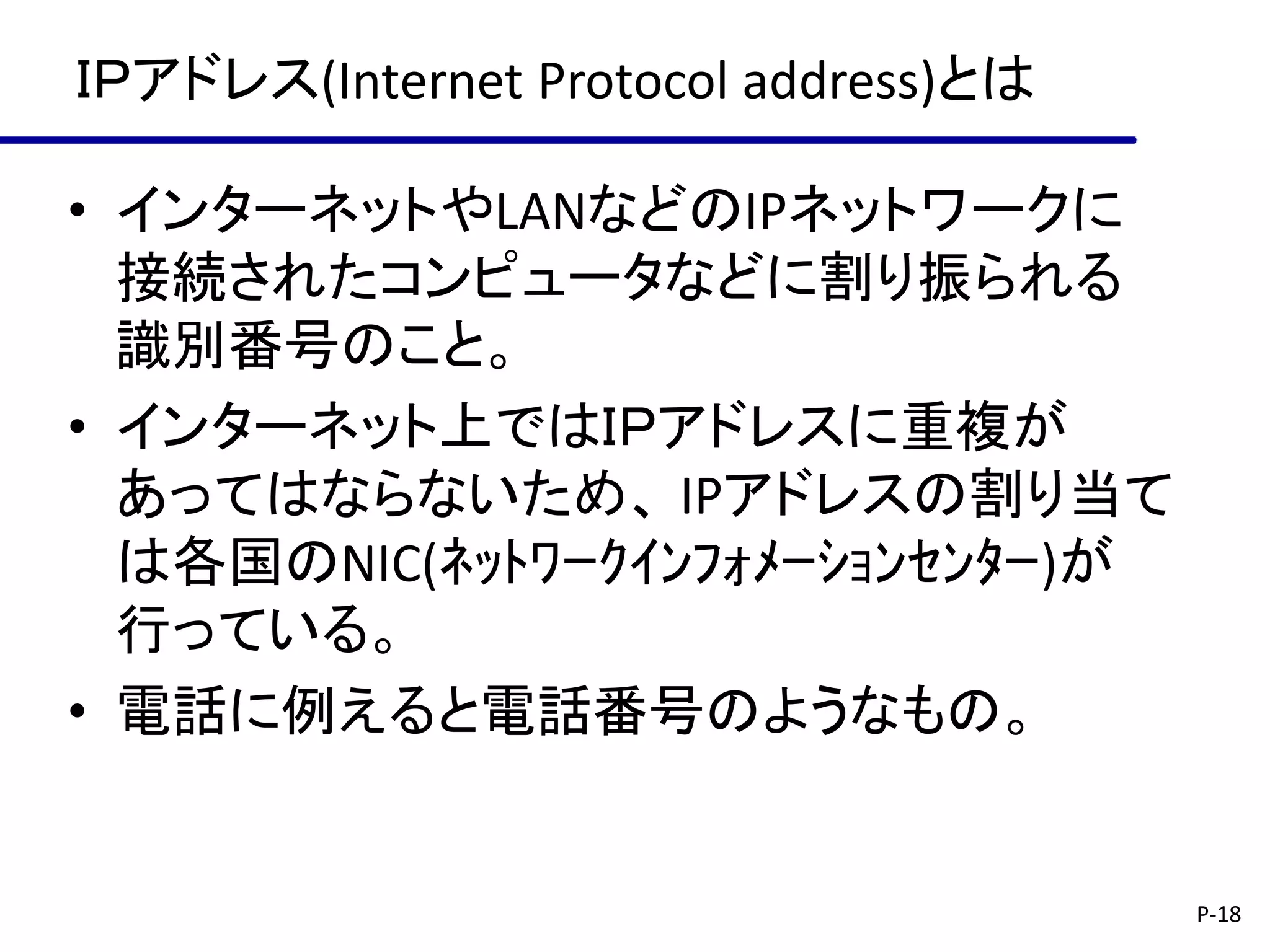 ＩＰアドレス(Internet Protocol address)とは

• インターネットやLANなどのIPネットワークに
  接続されたコンピュータなどに割り振られる
  識別番号のこと。
• インターネット上ではＩＰアドレスに重複が
  あってはならないため、 IPアドレスの割り当て
  は各国のNIC(ﾈｯﾄﾜｰｸｲﾝﾌｫﾒｰｼｮﾝｾﾝﾀｰ)が
  行っている。
• 電話に例えると電話番号のようなもの。


                                      P-18
 