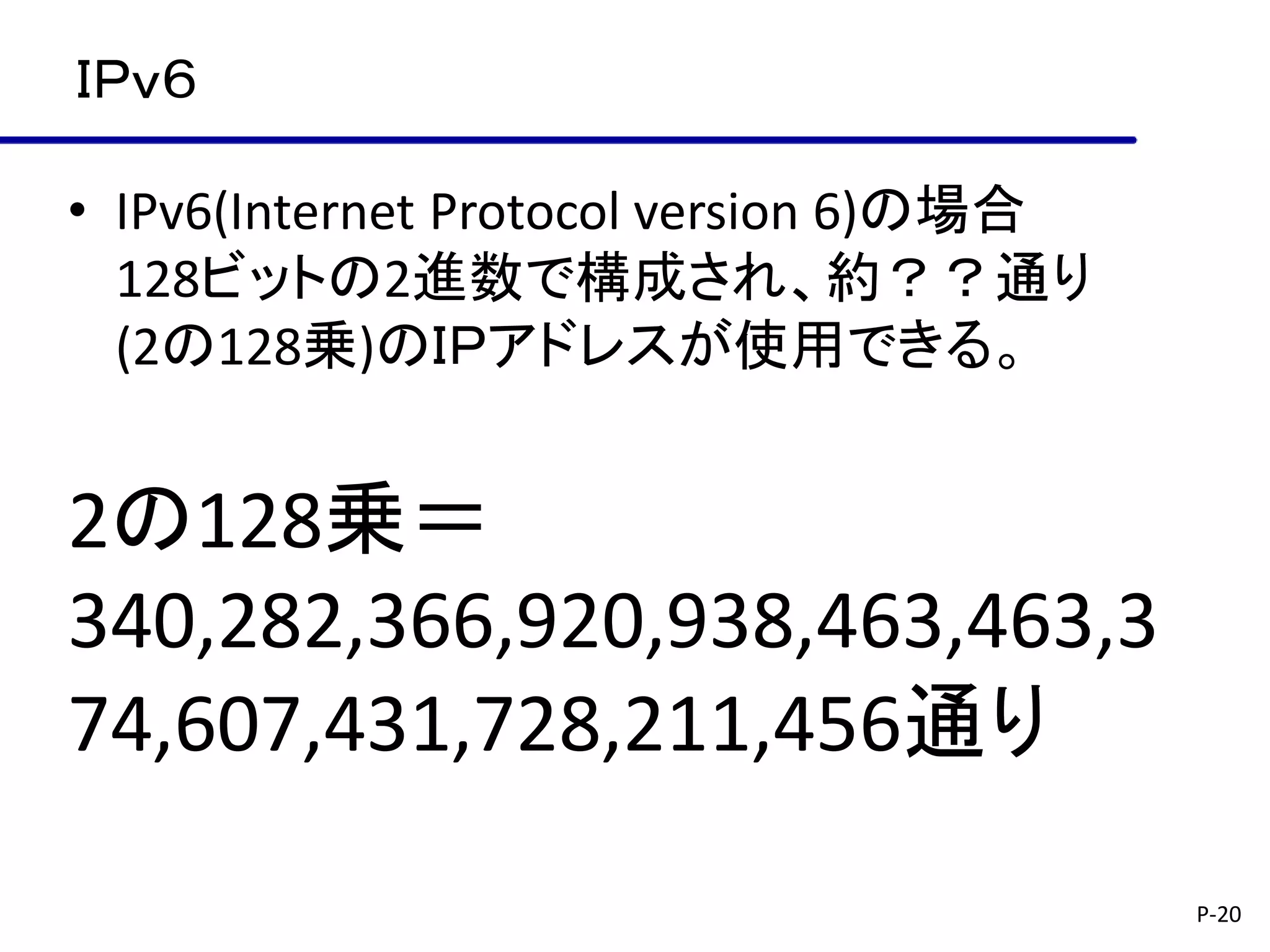 ＩＰｖ６

• IPv6(Internet Protocol version 6)の場合
  128ビットの2進数で構成され、約？？通り
  (2の128乗)のＩＰアドレスが使用できる。


2の128乗＝
340,282,366,920,938,463,463,3
74,607,431,728,211,456通り

                                         P-20
 