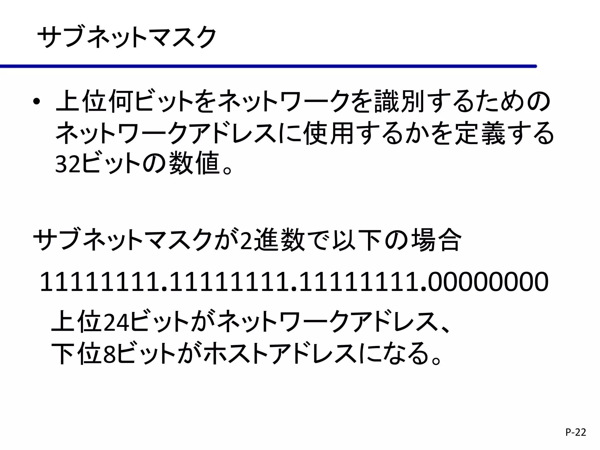 サブネットマスク

• 上位何ビットをネットワークを識別するための
  ネットワークアドレスに使用するかを定義する
  32ビットの数値。

サブネットマスクが2進数で以下の場合
11111111.11111111.11111111.00000000
上位24ビットがネットワークアドレス、
下位8ビットがホストアドレスになる。

                                      P-22
 