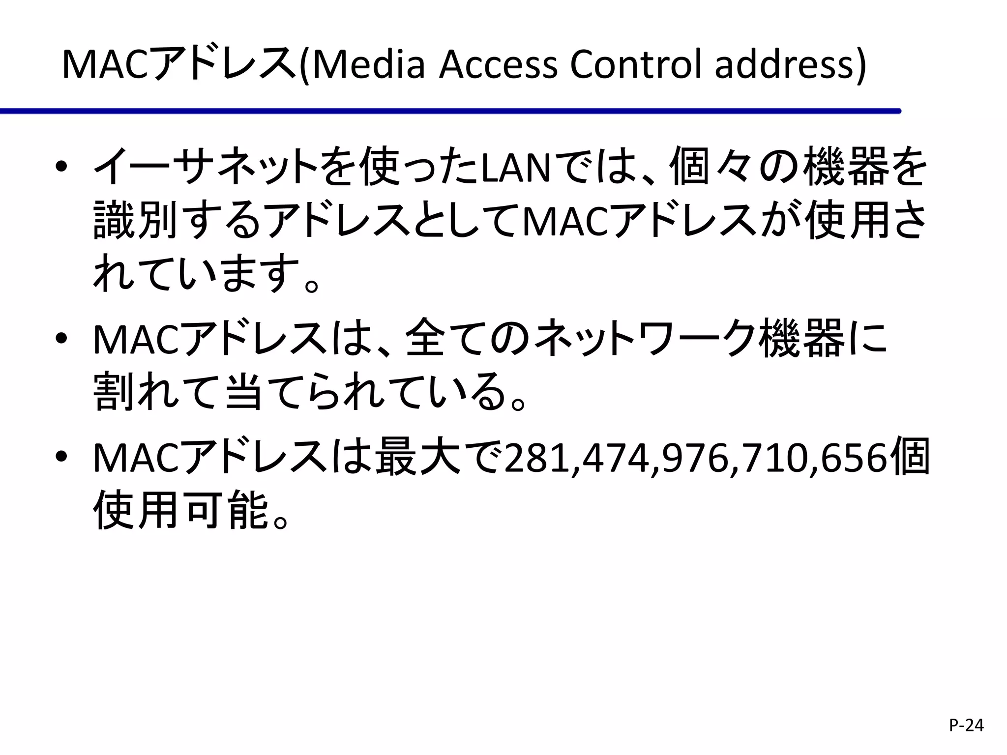 MACアドレス(Media Access Control address)

• イーサネットを使ったLANでは、個々の機器を
  識別するアドレスとしてMACアドレスが使用さ
  れています。
• MACアドレスは、全てのネットワーク機器に
  割れて当てられている。
• MACアドレスは最大で281,474,976,710,656個
  使用可能。



                                        P-24
 