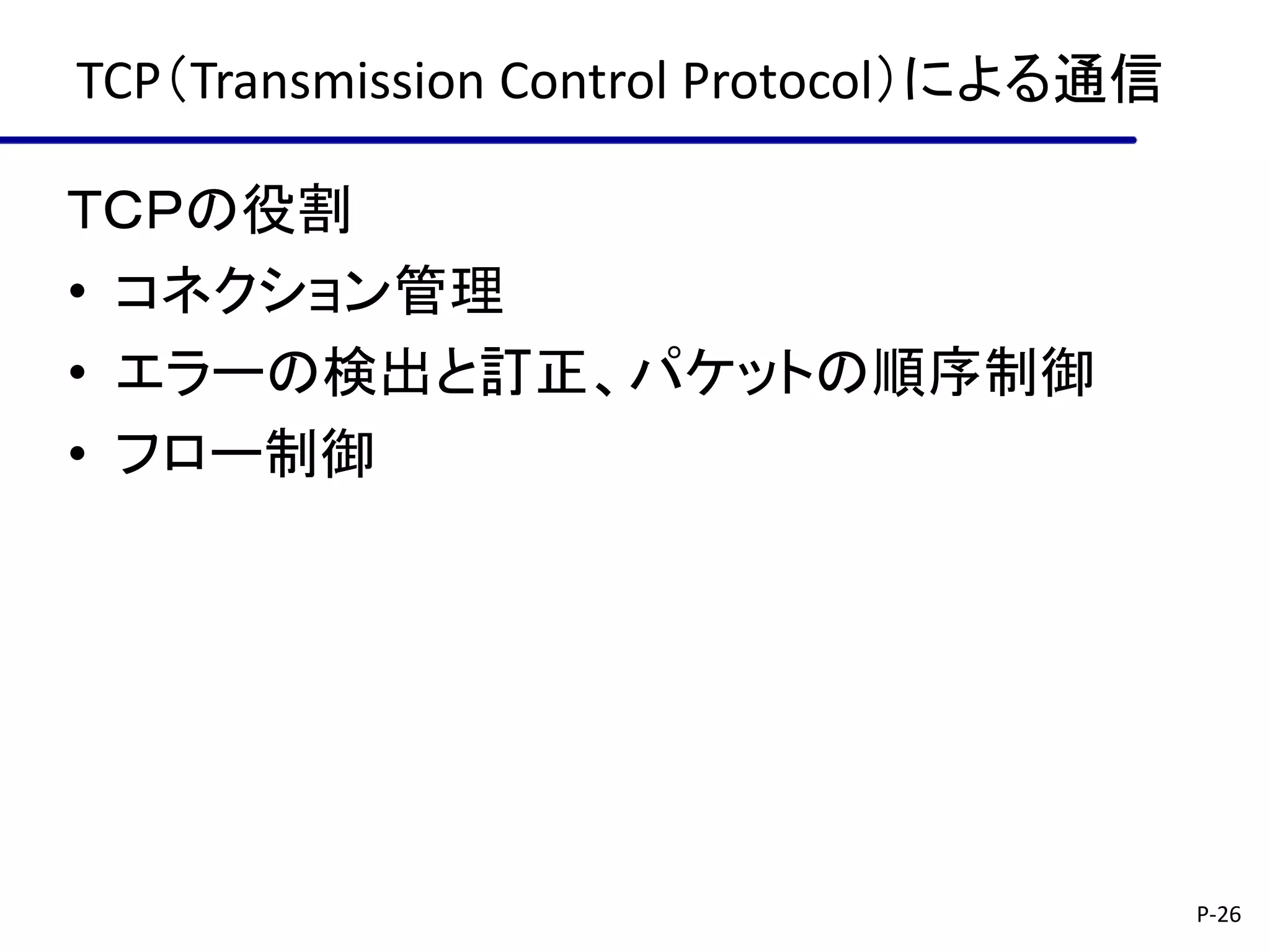 TCP（Transmission Control Protocol）による通信

ＴＣＰの役割
• コネクション管理
• エラーの検出と訂正、パケットの順序制御
• フロー制御




                                          P-26
 