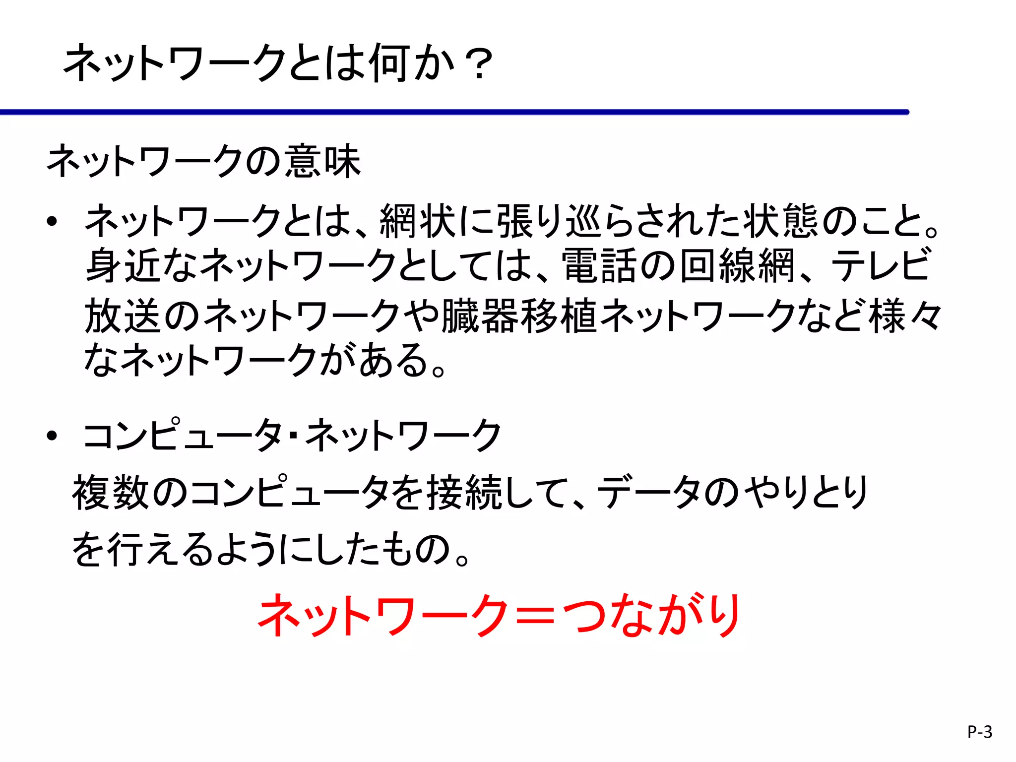 ネットワークとは何か？

ネットワークの意味
• ネットワークとは、網状に張り巡らされた状態のこと。
  身近なネットワークとしては、電話の回線網、 テレビ
  放送のネットワークや臓器移植ネットワークなど様々
  なネットワークがある。
• コンピュータ・ネットワーク
  複数のコンピュータを接続して、データのやりとり
  を行えるようにしたもの。
      ネットワーク＝つながり

                              P-3
 