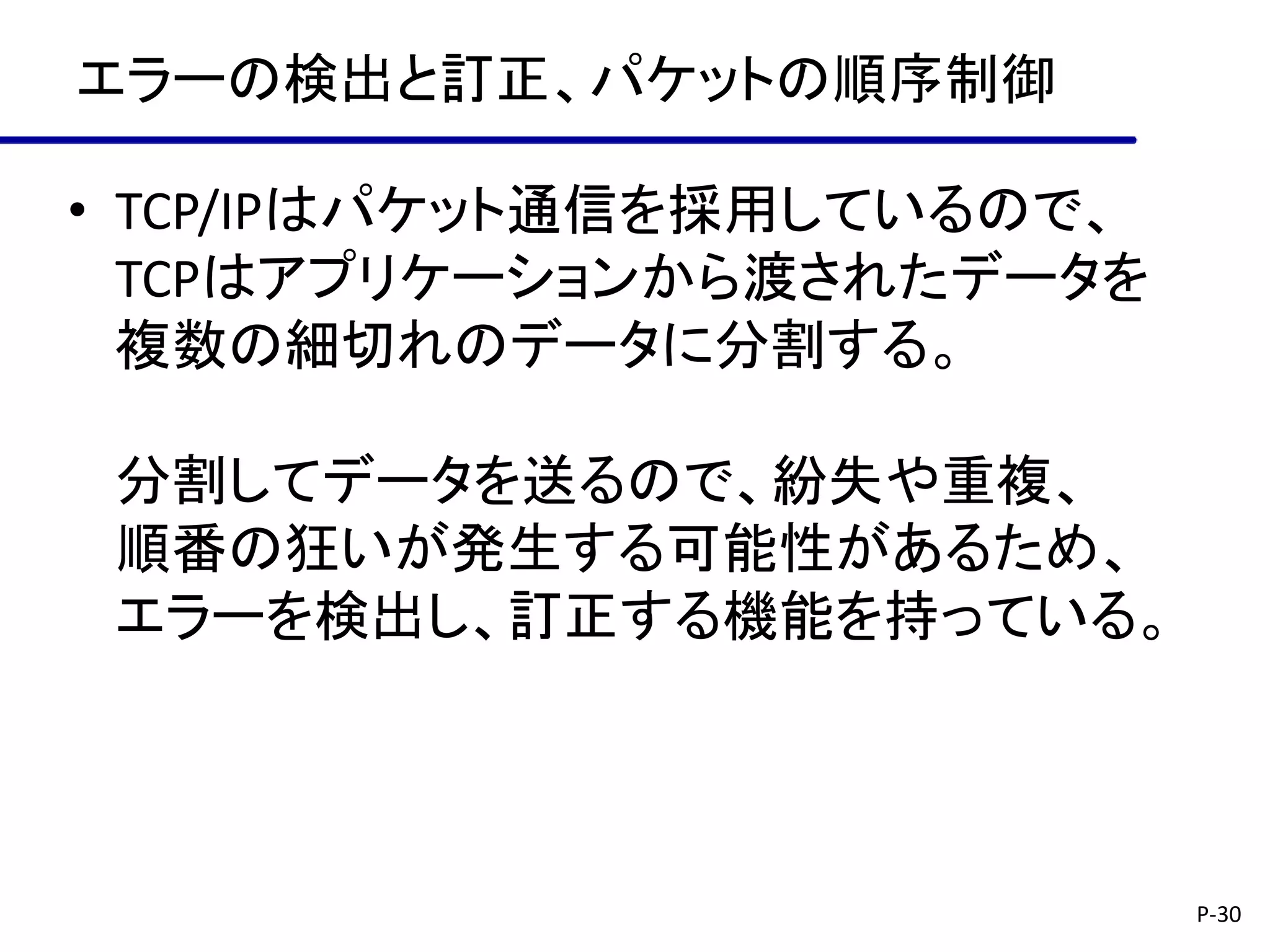 エラーの検出と訂正、パケットの順序制御

• TCP/IPはパケット通信を採用しているので、
  TCPはアプリケーションから渡されたデータを
  複数の細切れのデータに分割する。

 分割してデータを送るので、紛失や重複、
 順番の狂いが発生する可能性があるため、
 エラーを検出し、訂正する機能を持っている。




                            P-30
 