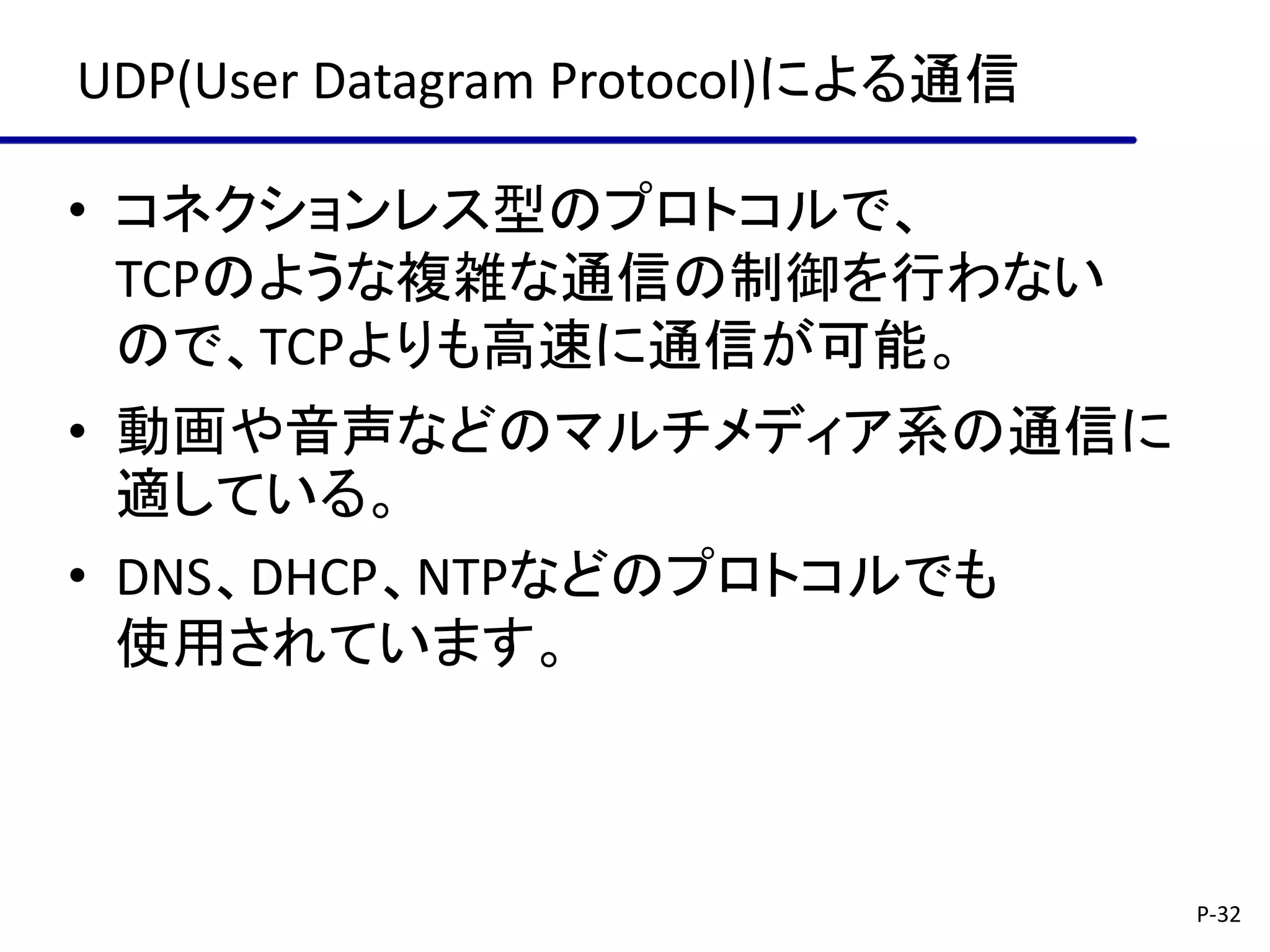 UDP(User Datagram Protocol)による通信

• コネクションレス型のプロトコルで、
  TCPのような複雑な通信の制御を行わない
  ので、TCPよりも高速に通信が可能。
• 動画や音声などのマルチメディア系の通信に
  適している。
• DNS、DHCP、NTPなどのプロトコルでも
  使用されています。



                                   P-32
 