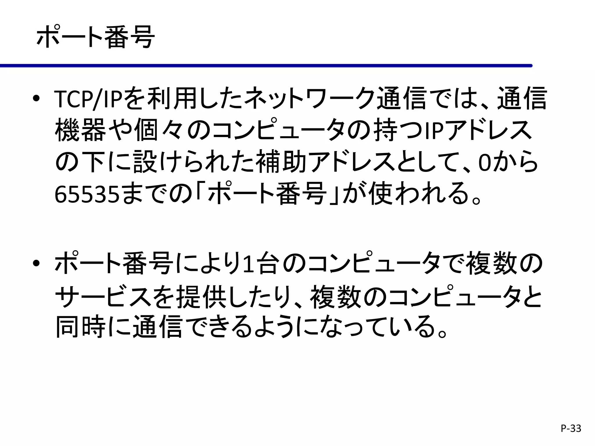 ポート番号

• TCP/IPを利用したネットワーク通信では、通信
  機器や個々のコンピュータの持つIPアドレス
  の下に設けられた補助アドレスとして、0から
  65535までの「ポート番号」が使われる。

• ポート番号により1台のコンピュータで複数の
  サービスを提供したり、複数のコンピュータと
  同時に通信できるようになっている。


                             P-33
 