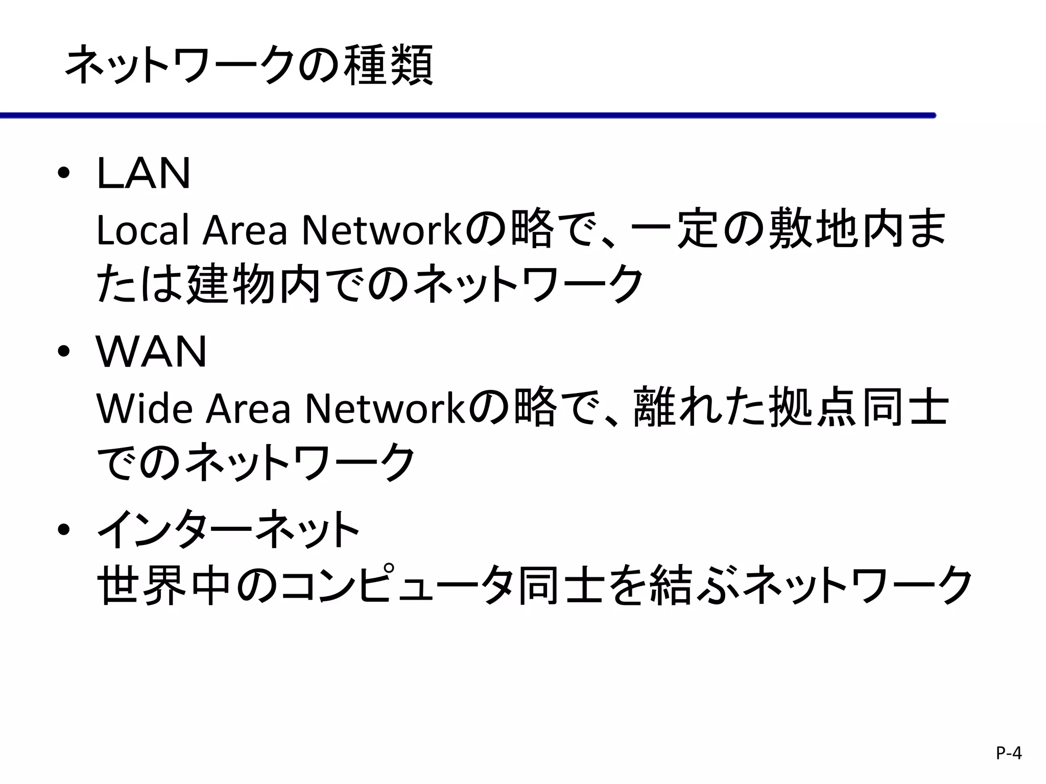 ネットワークの種類

• ＬＡＮ
  Local Area Networkの略で、一定の敷地内ま
  たは建物内でのネットワーク
• ＷＡＮ
  Wide Area Networkの略で、離れた拠点同士
  でのネットワーク
• インターネット
  世界中のコンピュータ同士を結ぶネットワーク


                                  P-4
 
