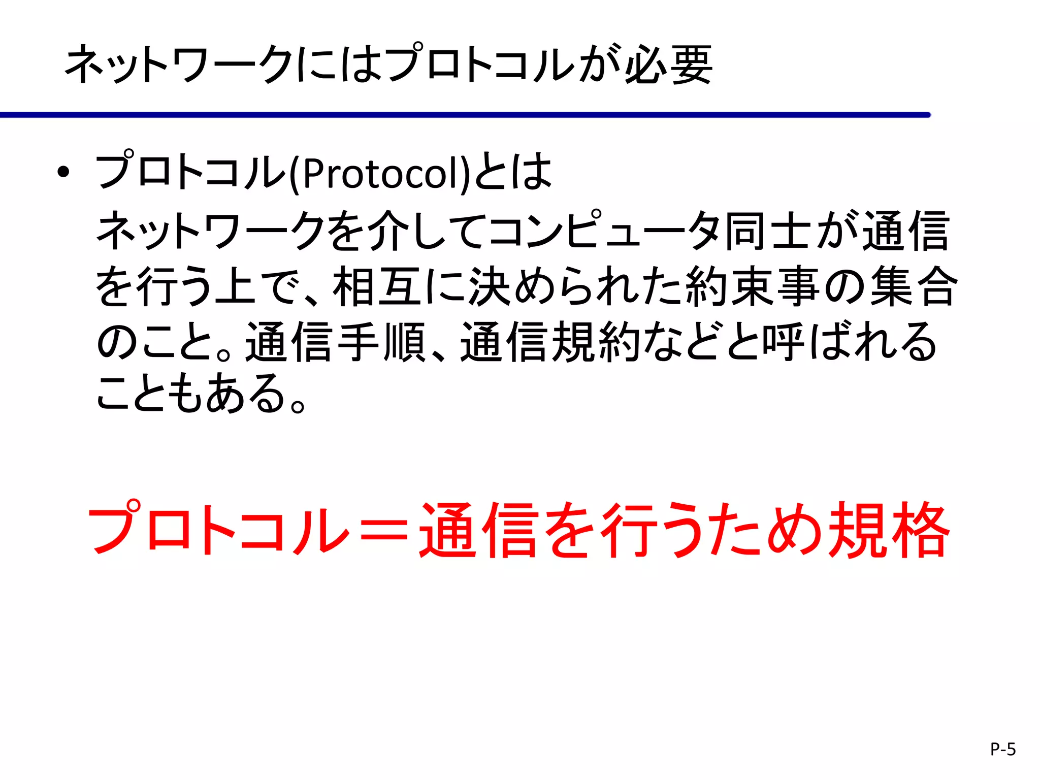 ネットワークにはプロトコルが必要

• プロトコル(Protocol)とは
  ネットワークを介してコンピュータ同士が通信
  を行う上で、相互に決められた約束事の集合
  のこと。通信手順、通信規約などと呼ばれる
  こともある。


プロトコル＝通信を行うため規格


                          P-5
 
