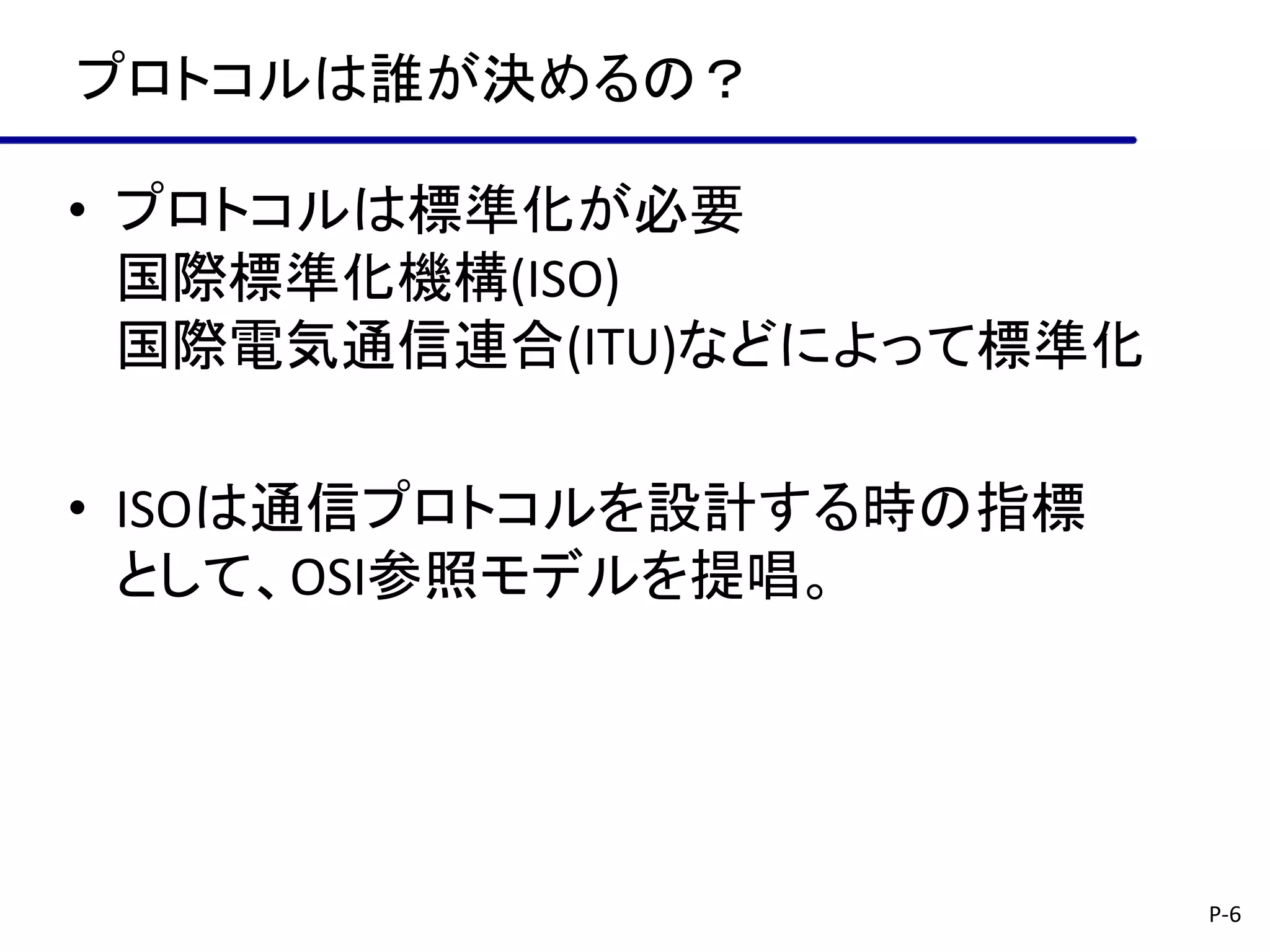 プロトコルは誰が決めるの？

• プロトコルは標準化が必要
  国際標準化機構(ISO)
  国際電気通信連合(ITU)などによって標準化

• ISOは通信プロトコルを設計する時の指標
  として、OSI参照モデルを提唱。




                           P-6
 
